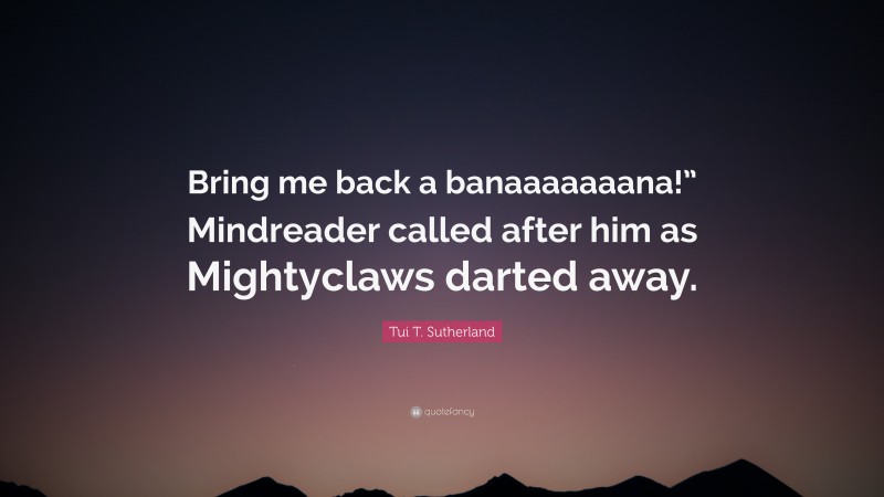 Tui T. Sutherland Quote: “Bring me back a banaaaaaaana!” Mindreader called after him as Mightyclaws darted away.”