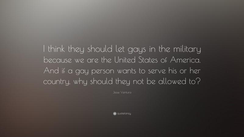 Jesse Ventura Quote: “I think they should let gays in the military because we are the United States of America. And if a gay person wants to serve his or her country, why should they not be allowed to?”