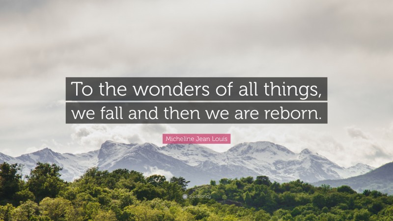 Micheline Jean Louis Quote: “To the wonders of all things, we fall and then we are reborn.”