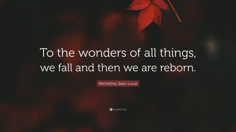 Micheline Jean Louis Quote: “To the wonders of all things, we fall and then we are reborn.”