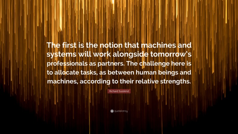 Richard Susskind Quote: “The first is the notion that machines and systems will work alongside tomorrow’s professionals as partners. The challenge here is to allocate tasks, as between human beings and machines, according to their relative strengths.”