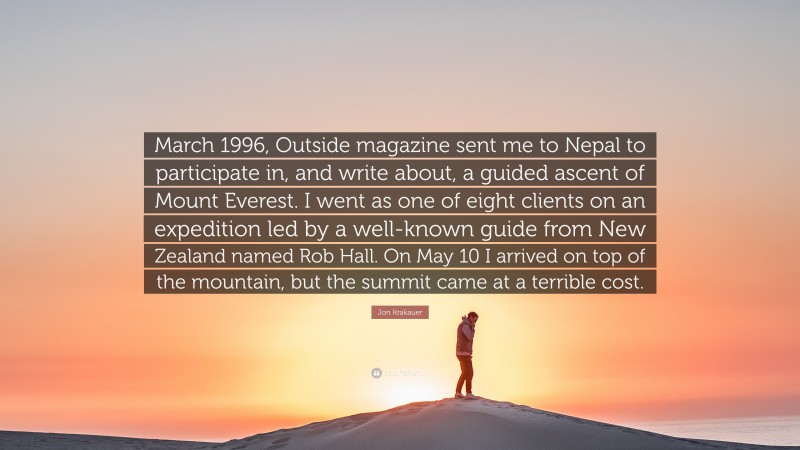 Jon Krakauer Quote: “March 1996, Outside magazine sent me to Nepal to participate in, and write about, a guided ascent of Mount Everest. I went as one of eight clients on an expedition led by a well-known guide from New Zealand named Rob Hall. On May 10 I arrived on top of the mountain, but the summit came at a terrible cost.”