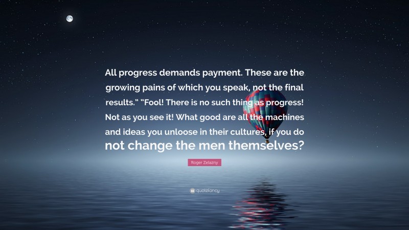 Roger Zelazny Quote: “All progress demands payment. These are the growing pains of which you speak, not the final results.” “Fool! There is no such thing as progress! Not as you see it! What good are all the machines and ideas you unloose in their cultures, if you do not change the men themselves?”