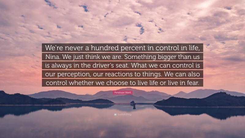 Penelope Ward Quote: “We’re never a hundred percent in control in life, Nina. We just think we are. Something bigger than us is always in the driver’s seat. What we can control is our perception, our reactions to things. We can also control whether we choose to live life or live in fear.”