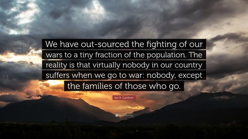 Ian R. Gardiner Quote: “We have out-sourced the fighting of our wars to a tiny fraction of the population. The reality is that virtually nobody in our country suffers when we go to war: nobody, except the families of those who go.”
