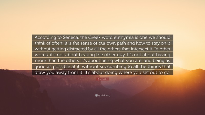 Ryan Holiday Quote: “According to Seneca, the Greek word euthymia is one we should think of often: it is the sense of our own path and how to stay on it without getting distracted by all the others that intersect it. In other words, it’s not about beating the other guy. It’s not about having more than the others. It’s about being what you are, and being as good as possible at it, without succumbing to all the things that draw you away from it. It’s about going where you set out to go.”