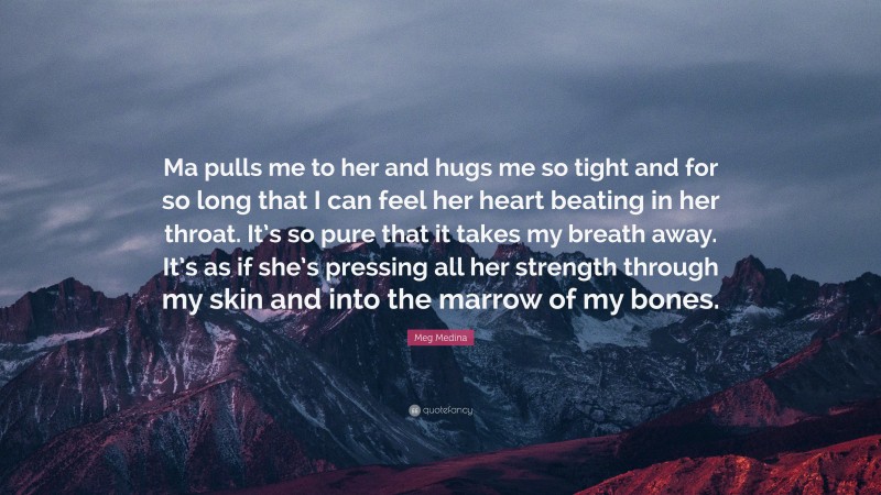 Meg Medina Quote: “Ma pulls me to her and hugs me so tight and for so long that I can feel her heart beating in her throat. It’s so pure that it takes my breath away. It’s as if she’s pressing all her strength through my skin and into the marrow of my bones.”