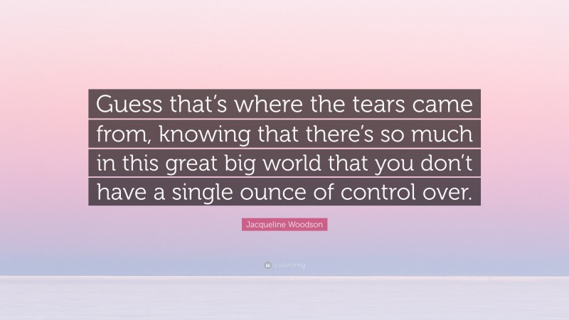 Jacqueline Woodson Quote: “Guess that’s where the tears came from, knowing that there’s so much in this great big world that you don’t have a single ounce of control over.”