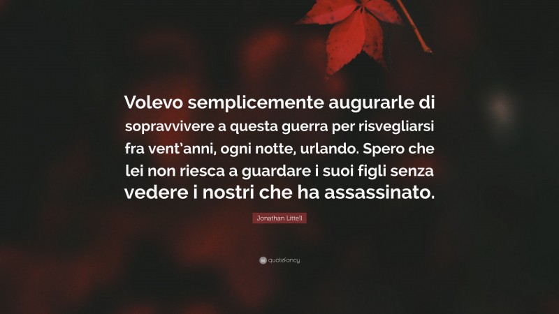 Jonathan Littell Quote: “Volevo semplicemente augurarle di sopravvivere a questa guerra per risvegliarsi fra vent’anni, ogni notte, urlando. Spero che lei non riesca a guardare i suoi figli senza vedere i nostri che ha assassinato.”