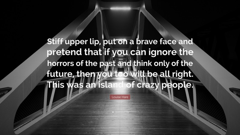 Louise Hare Quote: “Stiff upper lip, put on a brave face and pretend that if you can ignore the horrors of the past and think only of the future, then you too will be all right. This was an island of crazy people.”