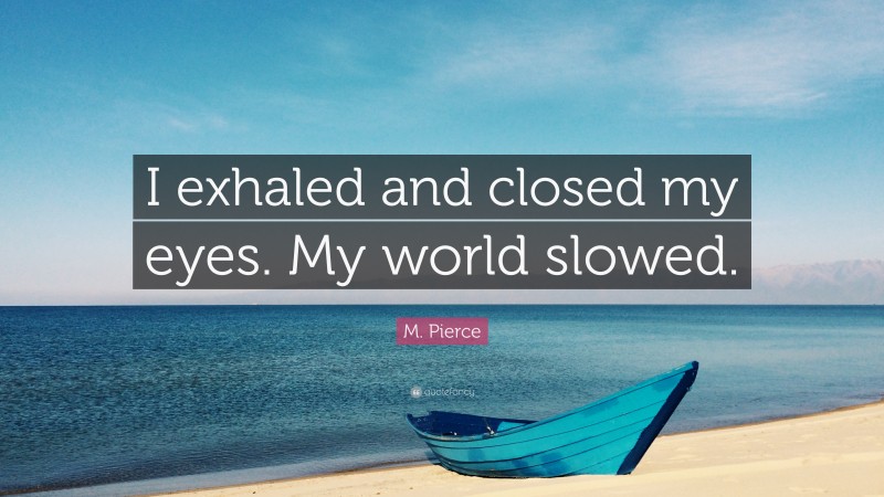 M. Pierce Quote: “I exhaled and closed my eyes. My world slowed.”