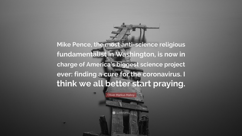 Oliver Markus Malloy Quote: “Mike Pence, the most anti-science religious fundamentalist in Washington, is now in charge of America’s biggest science project ever: finding a cure for the coronavirus. I think we all better start praying.”