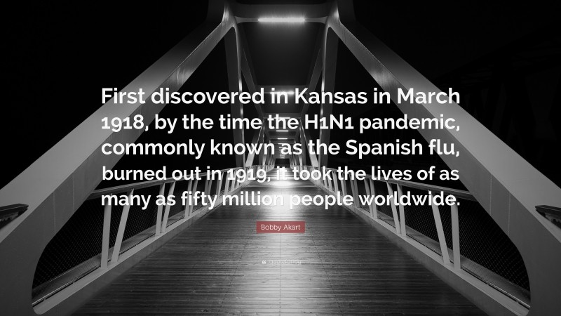Bobby Akart Quote: “First discovered in Kansas in March 1918, by the time the H1N1 pandemic, commonly known as the Spanish flu, burned out in 1919, it took the lives of as many as fifty million people worldwide.”