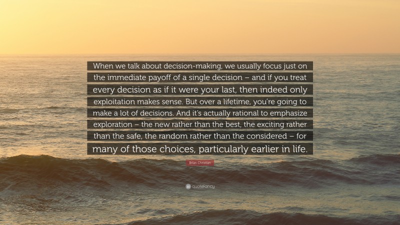 Brian Christian Quote: “When we talk about decision-making, we usually focus just on the immediate payoff of a single decision – and if you treat every decision as if it were your last, then indeed only exploitation makes sense. But over a lifetime, you’re going to make a lot of decisions. And it’s actually rational to emphasize exploration – the new rather than the best, the exciting rather than the safe, the random rather than the considered – for many of those choices, particularly earlier in life.”