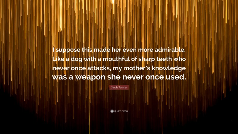 Sarah Penner Quote: “I suppose this made her even more admirable. Like a dog with a mouthful of sharp teeth who never once attacks, my mother’s knowledge was a weapon she never once used.”