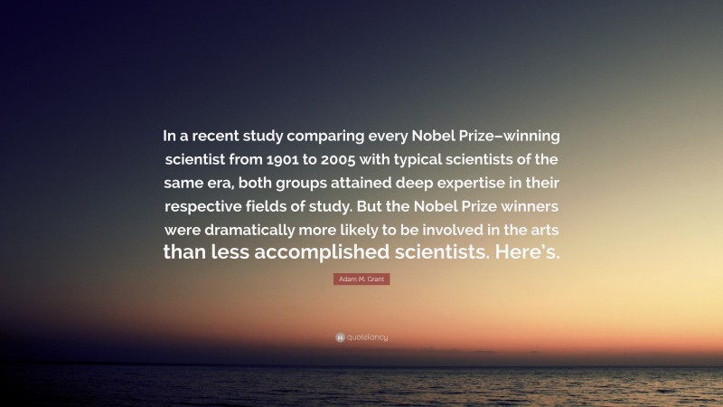 Adam M. Grant Quote: “In a recent study comparing every Nobel Prize–winning scientist from 1901 to 2005 with typical scientists of the same era, both groups attained deep expertise in their respective fields of study. But the Nobel Prize winners were dramatically more likely to be involved in the arts than less accomplished scientists. Here’s.”