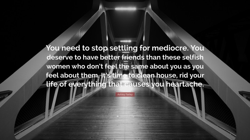 Ashley Farley Quote: “You need to stop settling for mediocre. You deserve to have better friends than these selfish women who don’t feel the same about you as you feel about them. It’s time to clean house, rid your life of everything that causes you heartache.”