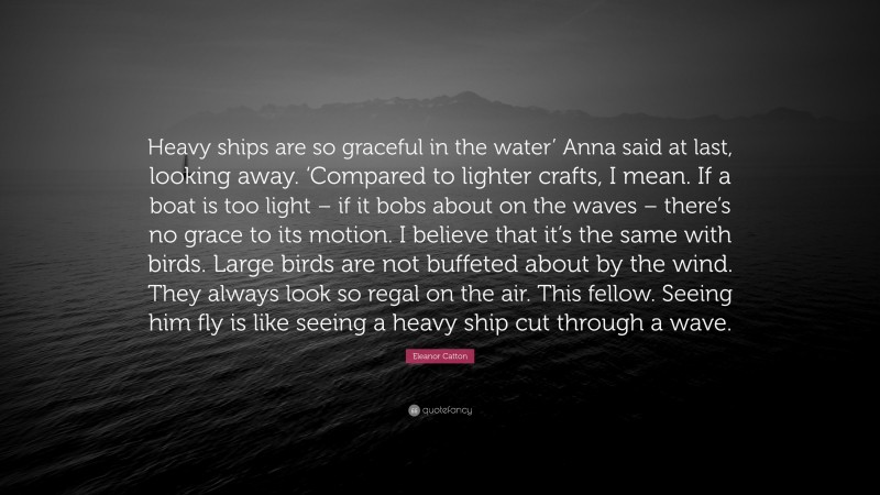 Eleanor Catton Quote: “Heavy ships are so graceful in the water’ Anna said at last, looking away. ‘Compared to lighter crafts, I mean. If a boat is too light – if it bobs about on the waves – there’s no grace to its motion. I believe that it’s the same with birds. Large birds are not buffeted about by the wind. They always look so regal on the air. This fellow. Seeing him fly is like seeing a heavy ship cut through a wave.”