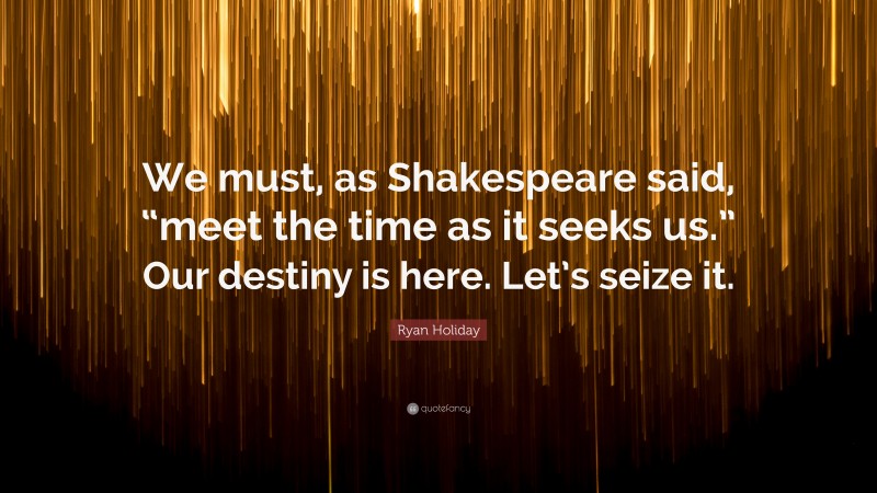 Ryan Holiday Quote: “We must, as Shakespeare said, “meet the time as it seeks us.” Our destiny is here. Let’s seize it.”