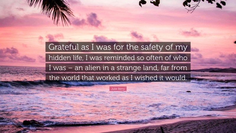 Julie Berry Quote: “Grateful as I was for the safety of my hidden life, I was reminded so often of who I was – an alien in a strange land, far from the world that worked as I wished it would.”