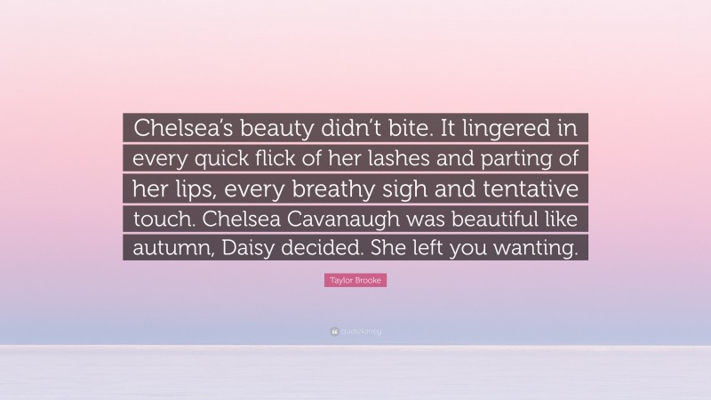 Taylor Brooke Quote: “Chelsea’s beauty didn’t bite. It lingered in every quick flick of her lashes and parting of her lips, every breathy sigh and tentative touch. Chelsea Cavanaugh was beautiful like autumn, Daisy decided. She left you wanting.”