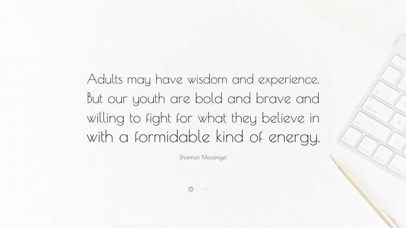 Shannon Messenger Quote: “Adults may have wisdom and experience. But our youth are bold and brave and willing to fight for what they believe in with a formidable kind of energy.”