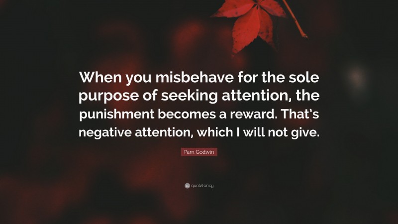 Pam Godwin Quote: “When you misbehave for the sole purpose of seeking attention, the punishment becomes a reward. That’s negative attention, which I will not give.”