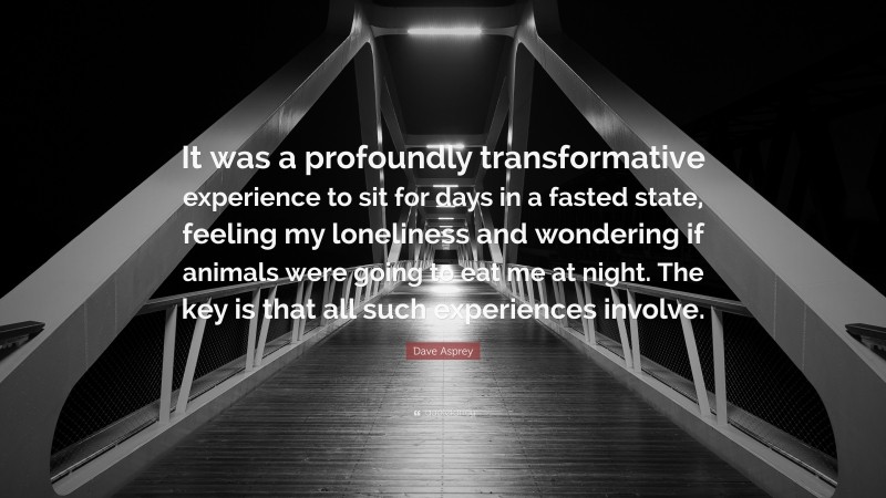 Dave Asprey Quote: “It was a profoundly transformative experience to sit for days in a fasted state, feeling my loneliness and wondering if animals were going to eat me at night. The key is that all such experiences involve.”