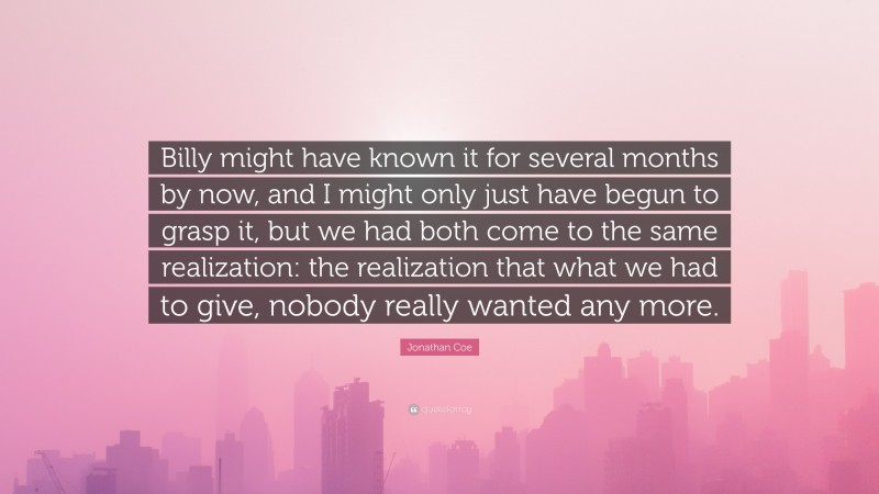 Jonathan Coe Quote: “Billy might have known it for several months by now, and I might only just have begun to grasp it, but we had both come to the same realization: the realization that what we had to give, nobody really wanted any more.”