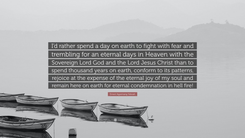 Ernest Agyemang Yeboah Quote: “I’d rather spend a day on earth to fight with fear and trembling for an eternal days in Heaven with the Sovereign Lord God and the Lord Jesus Christ than to spend thousand years on earth, conform to its patterns, rejoice at the expense of the eternal joy of my soul and remain here on earth for eternal condemnation in hell fire!”