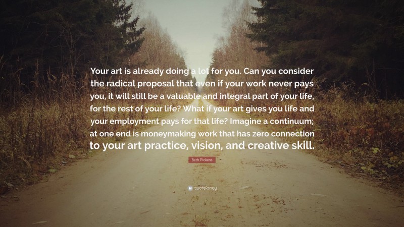 Beth Pickens Quote: “Your art is already doing a lot for you. Can you consider the radical proposal that even if your work never pays you, it will still be a valuable and integral part of your life, for the rest of your life? What if your art gives you life and your employment pays for that life? Imagine a continuum; at one end is moneymaking work that has zero connection to your art practice, vision, and creative skill.”