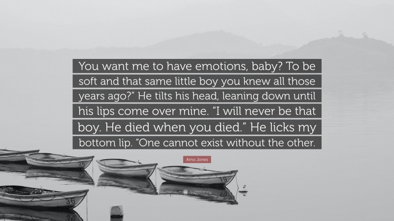 Amo Jones Quote: “You want me to have emotions, baby? To be soft and that same little boy you knew all those years ago?” He tilts his head, leaning down until his lips come over mine. “I will never be that boy. He died when you died.” He licks my bottom lip. “One cannot exist without the other.”
