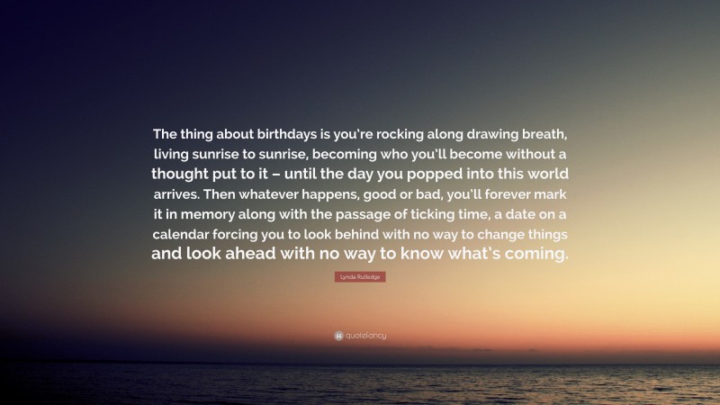 Lynda Rutledge Quote: “The thing about birthdays is you’re rocking along drawing breath, living sunrise to sunrise, becoming who you’ll become without a thought put to it – until the day you popped into this world arrives. Then whatever happens, good or bad, you’ll forever mark it in memory along with the passage of ticking time, a date on a calendar forcing you to look behind with no way to change things and look ahead with no way to know what’s coming.”