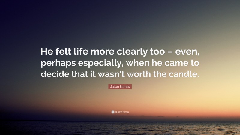 Julian Barnes Quote: “He felt life more clearly too – even, perhaps especially, when he came to decide that it wasn’t worth the candle.”