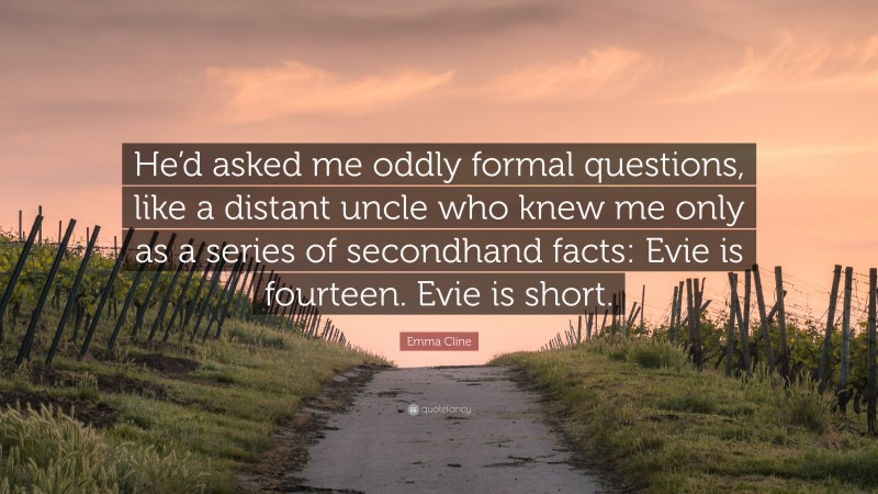 Emma Cline Quote: “He’d asked me oddly formal questions, like a distant uncle who knew me only as a series of secondhand facts: Evie is fourteen. Evie is short.”
