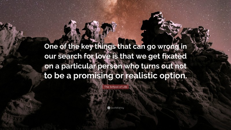 The School of Life Quote: “One of the key things that can go wrong in our search for love is that we get fixated on a particular person who turns out not to be a promising or realistic option.”