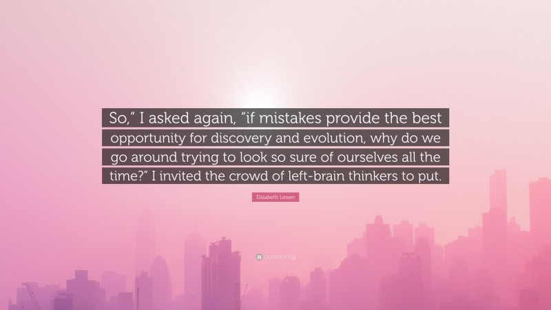 Elizabeth Lesser Quote: “So,” I asked again, “if mistakes provide the best opportunity for discovery and evolution, why do we go around trying to look so sure of ourselves all the time?” I invited the crowd of left-brain thinkers to put.”