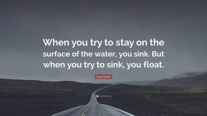 Sara Eckel Quote: “When you try to stay on the surface of the water, you sink. But when you try to sink, you float.”