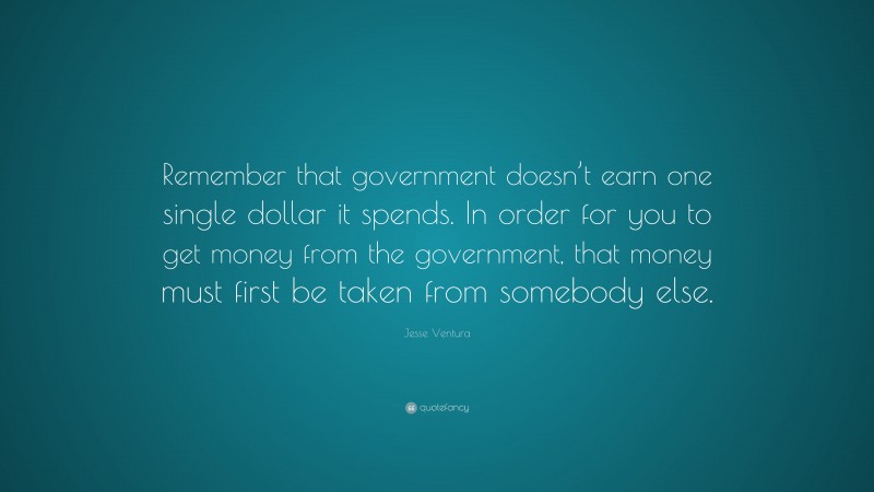 Jesse Ventura Quote: “Remember that government doesn’t earn one single dollar it spends. In order for you to get money from the government, that money must first be taken from somebody else.”
