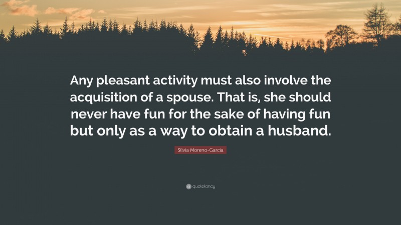 Silvia Moreno-Garcia Quote: “Any pleasant activity must also involve the acquisition of a spouse. That is, she should never have fun for the sake of having fun but only as a way to obtain a husband.”