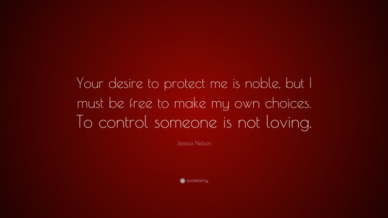 Jessica Nelson Quote: “Your desire to protect me is noble, but I must be free to make my own choices. To control someone is not loving.”