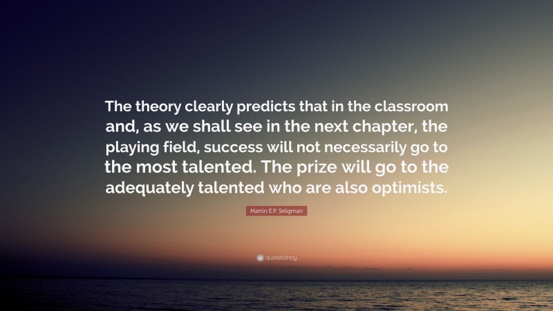 Martin E.P. Seligman Quote: “The theory clearly predicts that in the classroom and, as we shall see in the next chapter, the playing field, success will not necessarily go to the most talented. The prize will go to the adequately talented who are also optimists.”