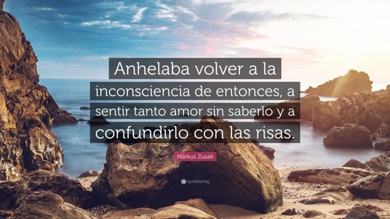 Markus Zusak Quote: “Anhelaba volver a la inconsciencia de entonces, a sentir tanto amor sin saberlo y a confundirlo con las risas.”