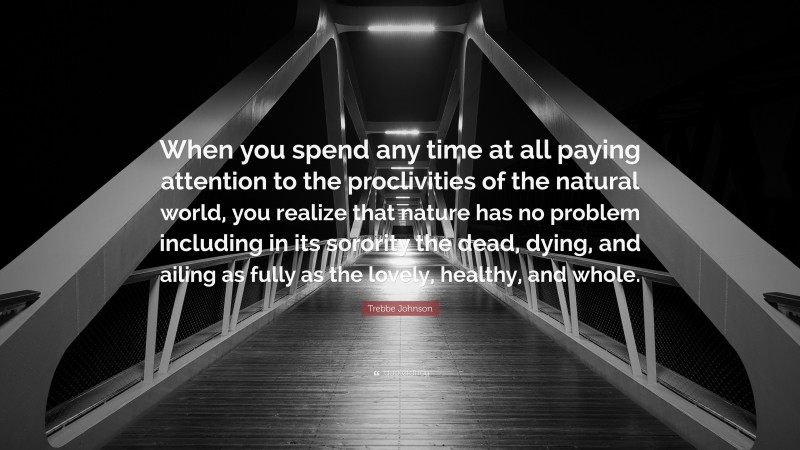 Trebbe Johnson Quote: “When you spend any time at all paying attention to the proclivities of the natural world, you realize that nature has no problem including in its sorority the dead, dying, and ailing as fully as the lovely, healthy, and whole.”