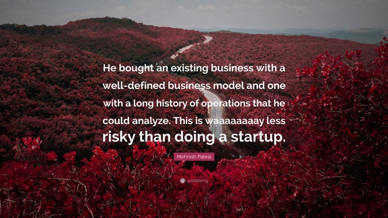 Mohnish Pabrai Quote: “He bought an existing business with a well-defined business model and one with a long history of operations that he could analyze. This is waaaaaaaay less risky than doing a startup.”