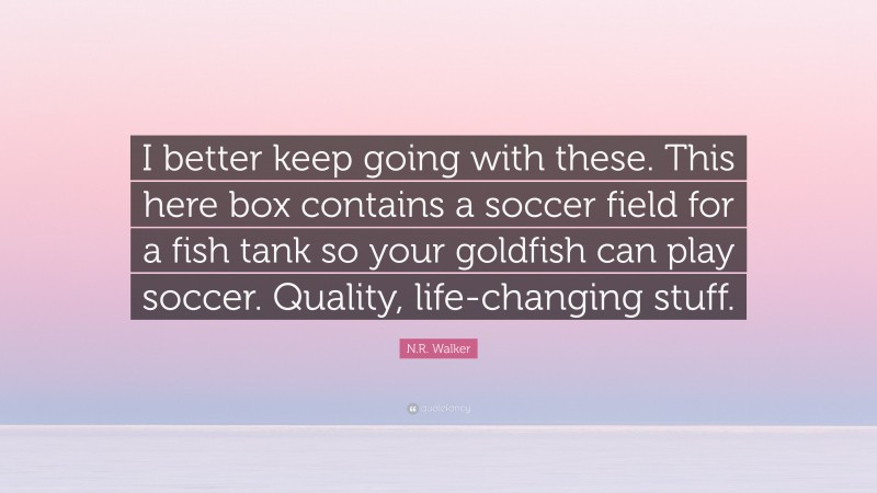 N.R. Walker Quote: “I better keep going with these. This here box contains a soccer field for a fish tank so your goldfish can play soccer. Quality, life-changing stuff.”