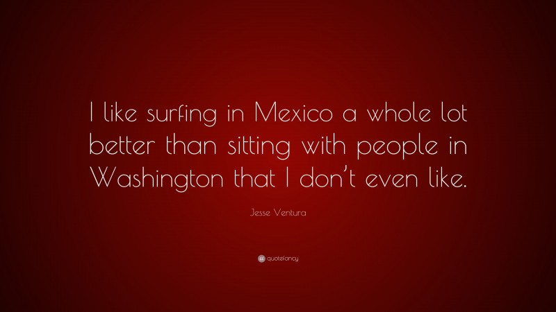 Jesse Ventura Quote: “I like surfing in Mexico a whole lot better than sitting with people in Washington that I don’t even like.”