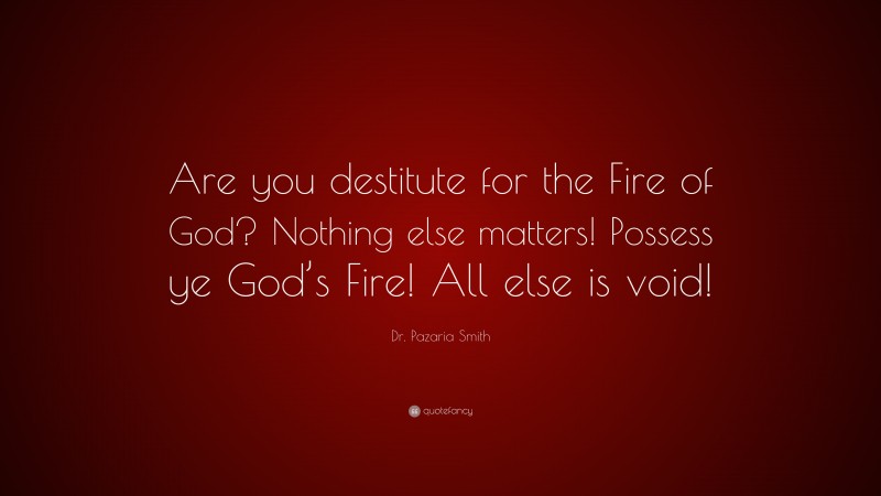 Dr. Pazaria Smith Quote: “Are you destitute for the Fire of God? Nothing else matters! Possess ye God’s Fire! All else is void!”