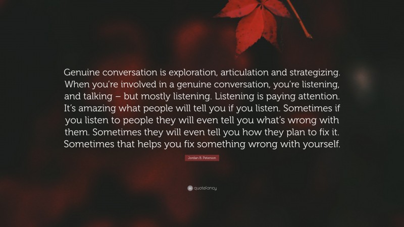 Jordan B. Peterson Quote: “Genuine conversation is exploration, articulation and strategizing. When you’re involved in a genuine conversation, you’re listening, and talking – but mostly listening. Listening is paying attention. It’s amazing what people will tell you if you listen. Sometimes if you listen to people they will even tell you what’s wrong with them. Sometimes they will even tell you how they plan to fix it. Sometimes that helps you fix something wrong with yourself.”