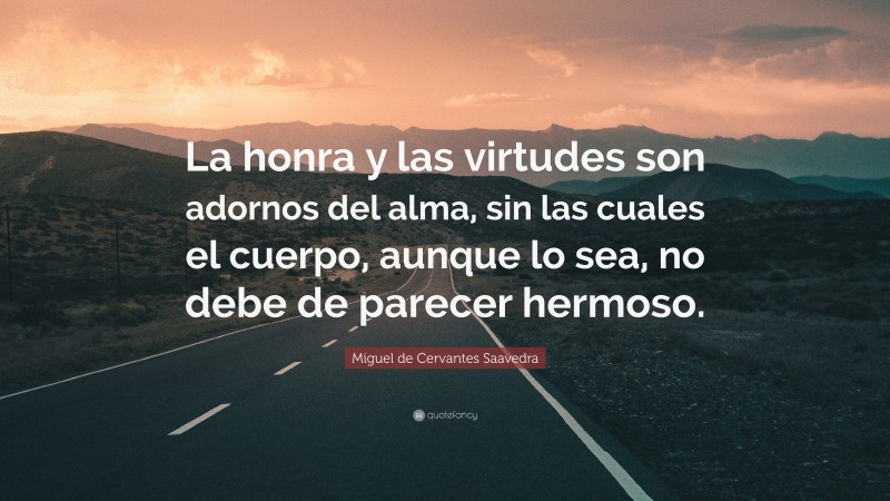 Miguel de Cervantes Saavedra Quote: “La honra y las virtudes son adornos del alma, sin las cuales el cuerpo, aunque lo sea, no debe de parecer hermoso.”